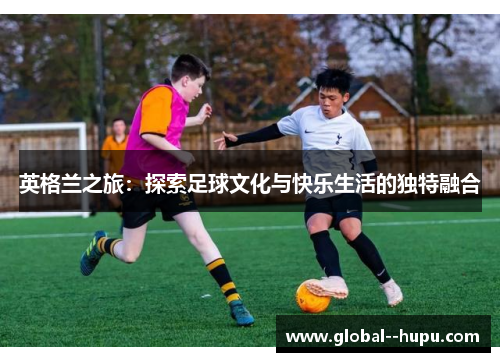 英格兰之旅：探索足球文化与快乐生活的独特融合