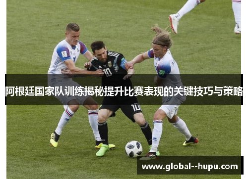 阿根廷国家队训练揭秘提升比赛表现的关键技巧与策略