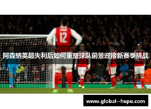 阿森纳英超失利后如何重塑球队前景迎接新赛季挑战