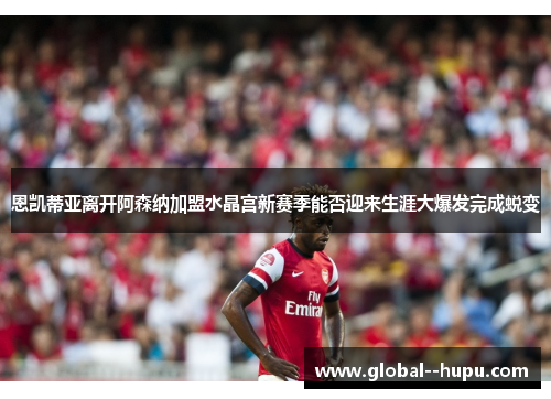 恩凯蒂亚离开阿森纳加盟水晶宫新赛季能否迎来生涯大爆发完成蜕变