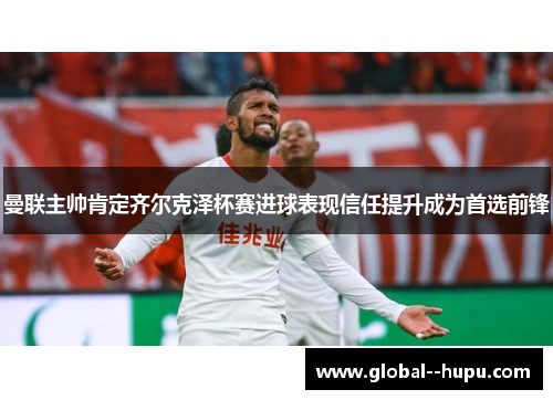 曼联主帅肯定齐尔克泽杯赛进球表现信任提升成为首选前锋