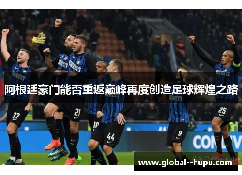 阿根廷豪门能否重返巅峰再度创造足球辉煌之路