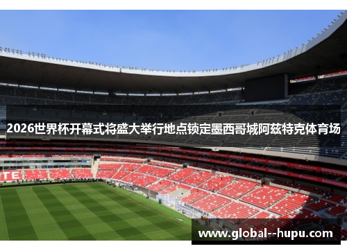 2026世界杯开幕式将盛大举行地点锁定墨西哥城阿兹特克体育场