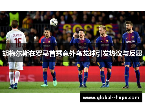 胡梅尔斯在罗马首秀意外乌龙球引发热议与反思